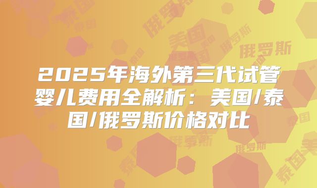 2025年海外第三代试管婴儿费用全解析：美国/泰国/俄罗斯价格对比