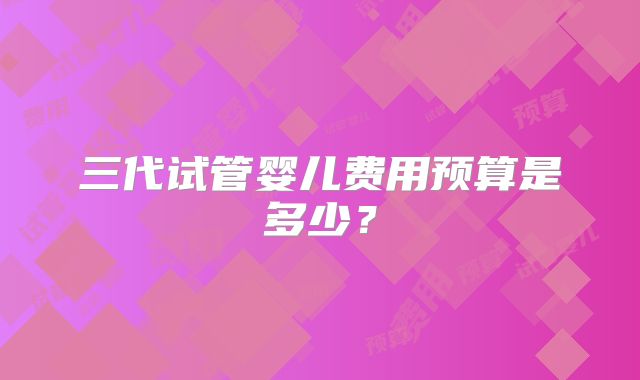 三代试管婴儿费用预算是多少？