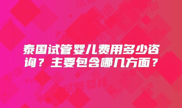 泰国试管婴儿费用多少咨询？主要包含哪几方面？