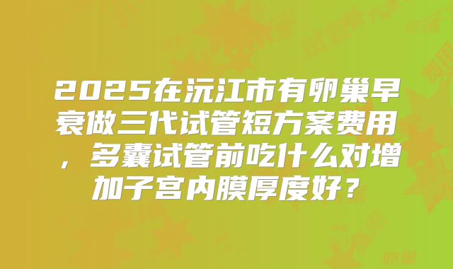 2025在沅江市有卵巢早衰做三代试管短方案费用，多囊试管前吃什么对增加子宫内膜厚度好？