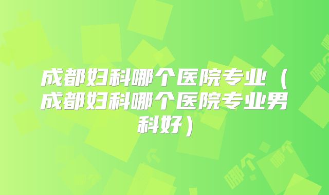 成都妇科哪个医院专业（成都妇科哪个医院专业男科好）