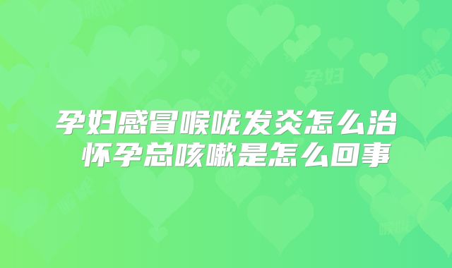 孕妇感冒喉咙发炎怎么治 怀孕总咳嗽是怎么回事