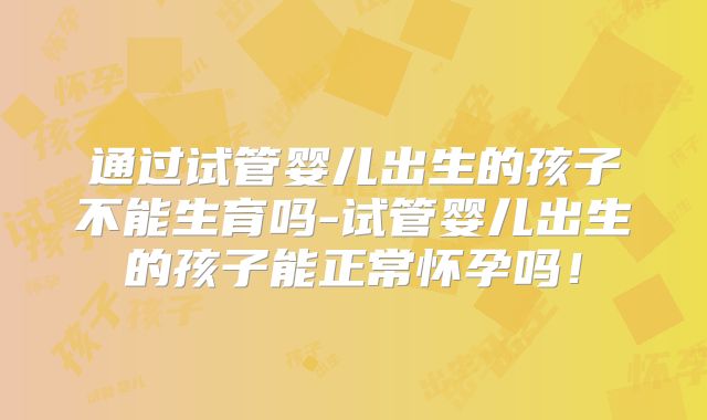 通过试管婴儿出生的孩子不能生育吗-试管婴儿出生的孩子能正常怀孕吗！