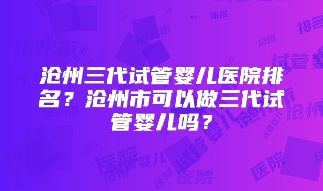 沧州三代试管婴儿医院排名？沧州市可以做三代试管婴儿吗？