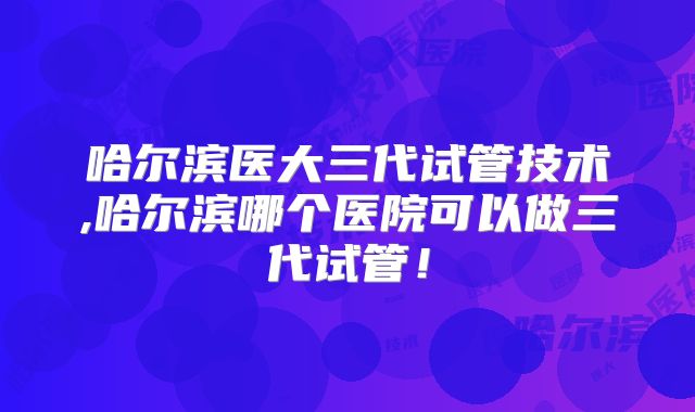 哈尔滨医大三代试管技术,哈尔滨哪个医院可以做三代试管！
