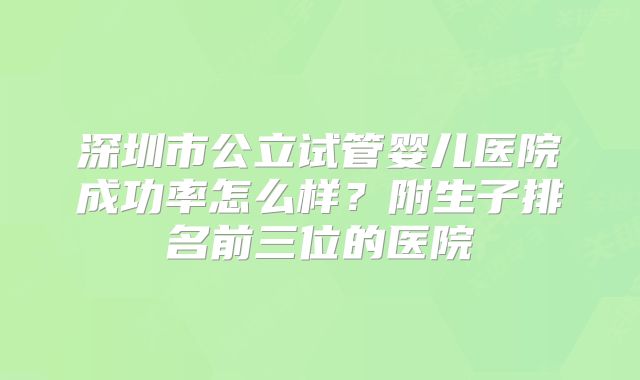 深圳市公立试管婴儿医院成功率怎么样？附生子排名前三位的医院