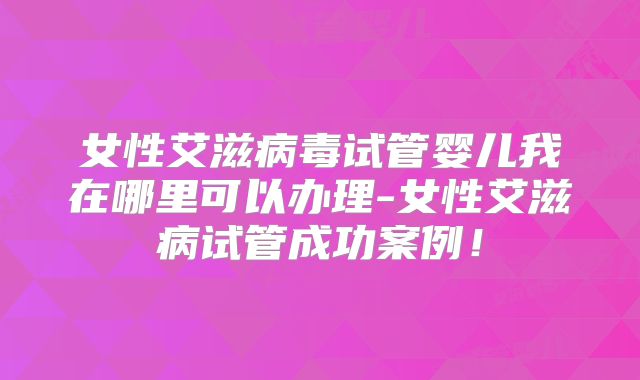 女性艾滋病毒试管婴儿我在哪里可以办理-女性艾滋病试管成功案例！