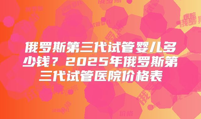 俄罗斯第三代试管婴儿多少钱?2025年俄罗斯第三代试管医院价格表