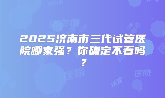 2025济南市三代试管医院哪家强？你确定不看吗？