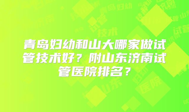 青岛妇幼和山大哪家做试管技术好？附山东济南试管医院排名？