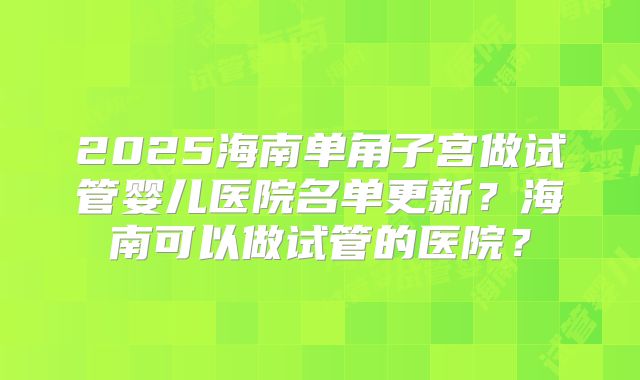 2025海南单角子宫做试管婴儿医院名单更新？海南可以做试管的医院？