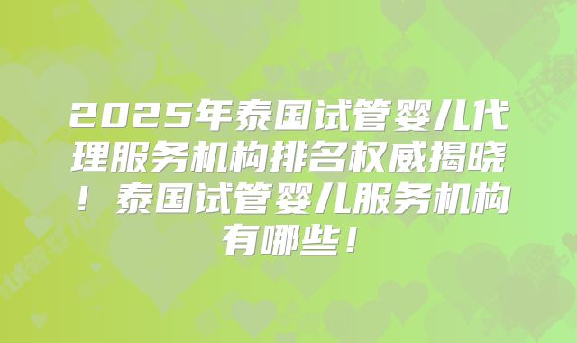 2025年泰国试管婴儿代理服务机构排名权威揭晓！泰国试管婴儿服务机构有哪些！