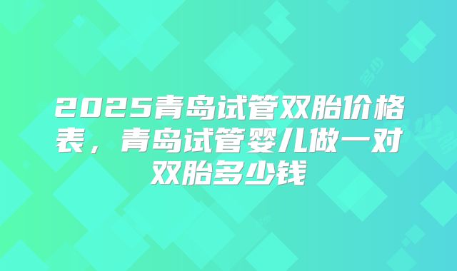 2025青岛试管双胎价格表，青岛试管婴儿做一对双胎多少钱