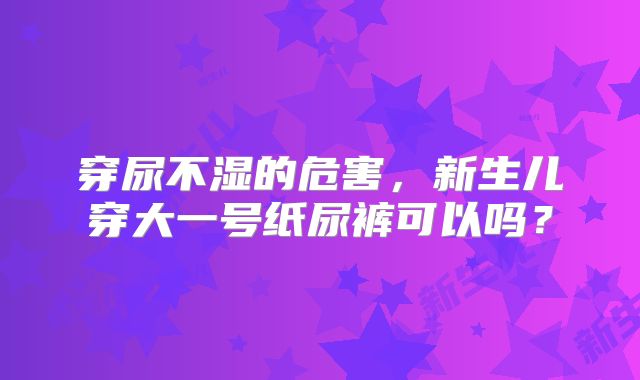 穿尿不湿的危害，新生儿穿大一号纸尿裤可以吗？
