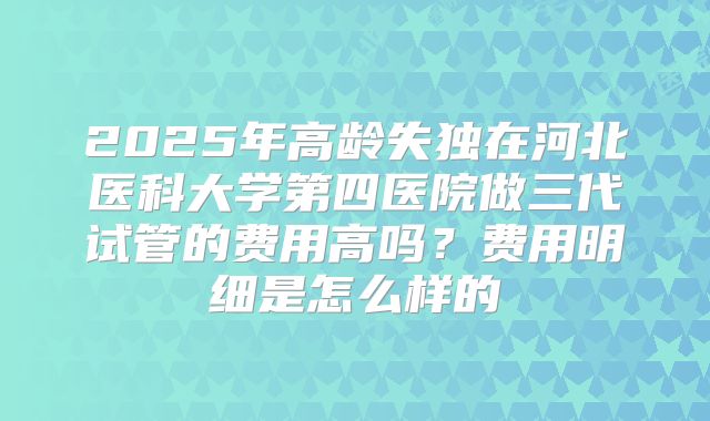 2025年高龄失独在河北医科大学第四医院做三代试管的费用高吗?费用明细是怎么样的