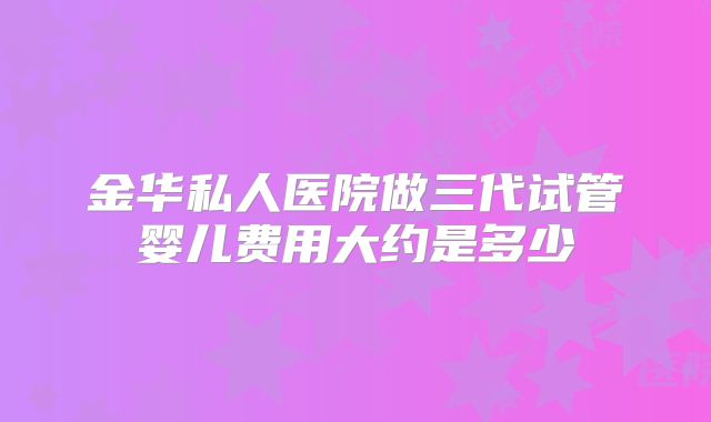 金华私人医院做三代试管婴儿费用大约是多少