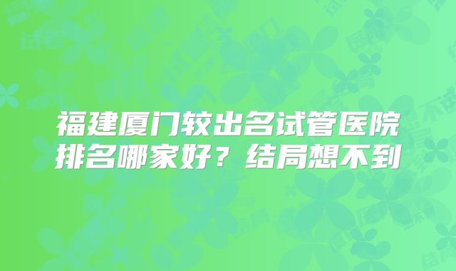 福建厦门较出名试管医院排名哪家好?结局想不到