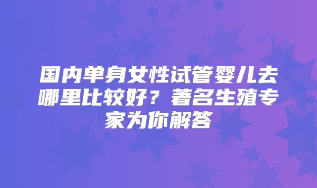 国内单身女性试管婴儿去哪里比较好？著名生殖专家为你解答