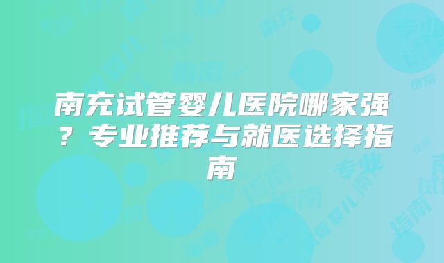 南充试管婴儿医院哪家强?专业推荐与就医选择指南