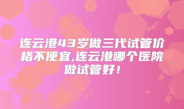 连云港43岁做三代试管价格不便宜,连云港哪个医院做试管好!