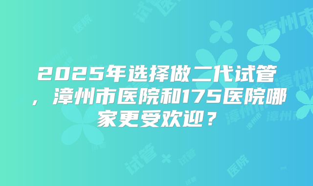 2025年选择做二代试管，漳州市医院和175医院哪家更受欢迎？