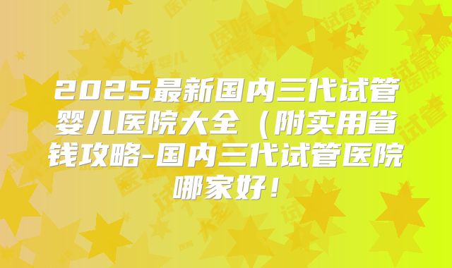 2025最新国内三代试管婴儿医院大全（附实用省钱攻略-国内三代试管医院哪家好！