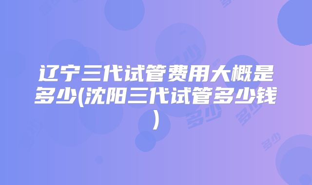 辽宁三代试管费用大概是多少(沈阳三代试管多少钱)