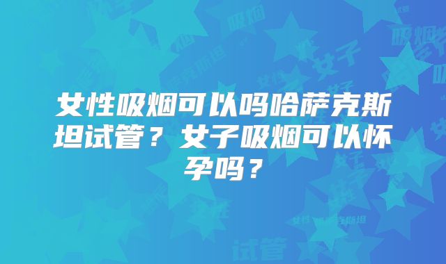 女性吸烟可以吗哈萨克斯坦试管？女子吸烟可以怀孕吗？