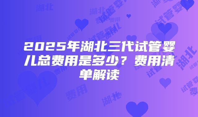 2025年湖北三代试管婴儿总费用是多少?费用清单解读