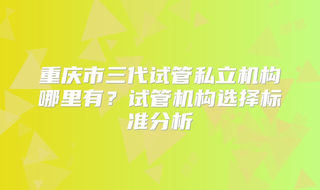 重庆市三代试管私立机构哪里有?试管机构选择标准分析