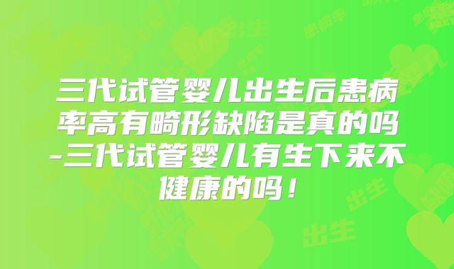 三代试管婴儿出生后患病率高有畸形缺陷是真的吗-三代试管婴儿有生下来不健康的吗!