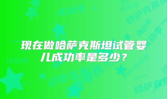 现在做哈萨克斯坦试管婴儿成功率是多少？