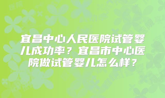 宜昌中心人民医院试管婴儿成功率？宜昌市中心医院做试管婴儿怎么样？
