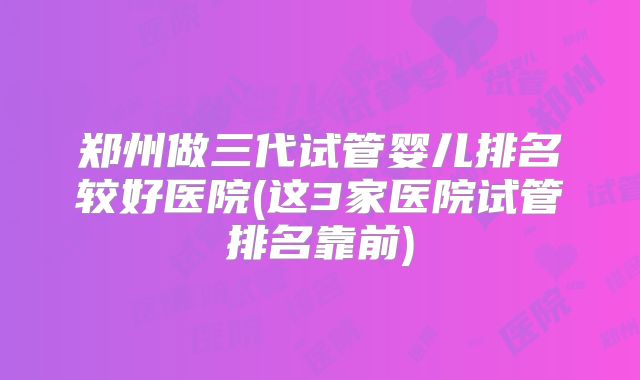 郑州做三代试管婴儿排名较好医院(这3家医院试管排名靠前)