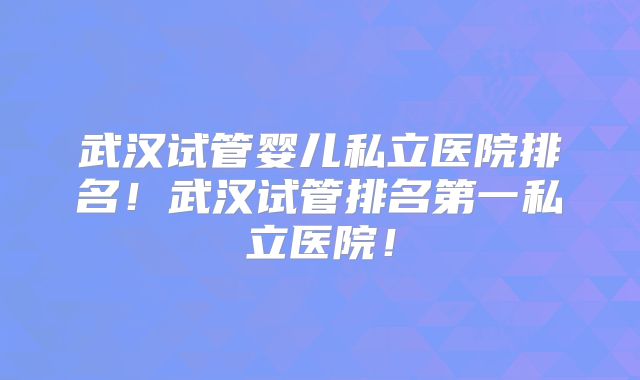 武汉试管婴儿私立医院排名!武汉试管排名第一私立医院!