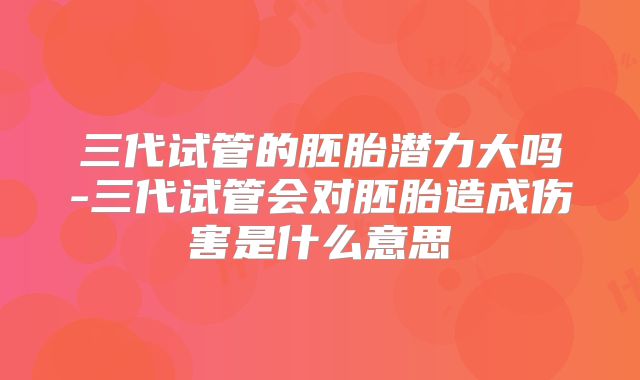 三代试管的胚胎潜力大吗-三代试管会对胚胎造成伤害是什么意思