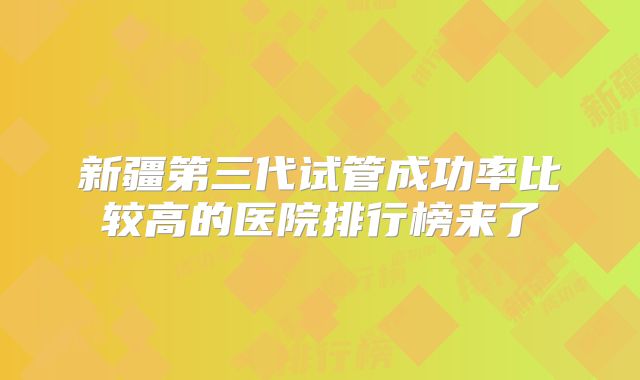 新疆第三代试管成功率比较高的医院排行榜来了