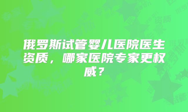 俄罗斯试管婴儿医院医生资质，哪家医院专家更权威？