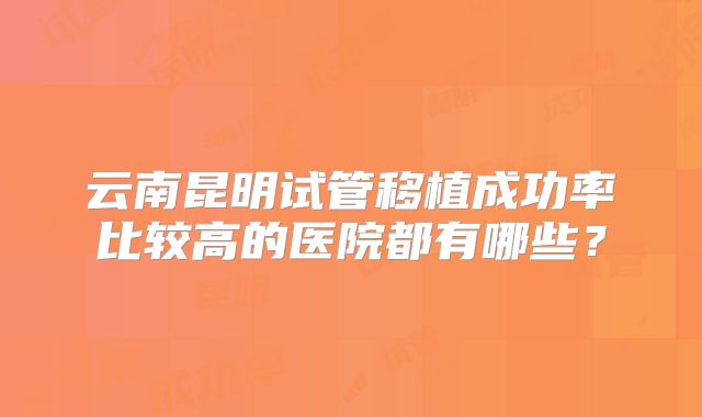 云南昆明试管移植成功率比较高的医院都有哪些?