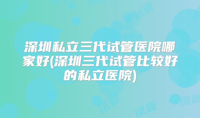 深圳私立三代试管医院哪家好(深圳三代试管比较好的私立医院)