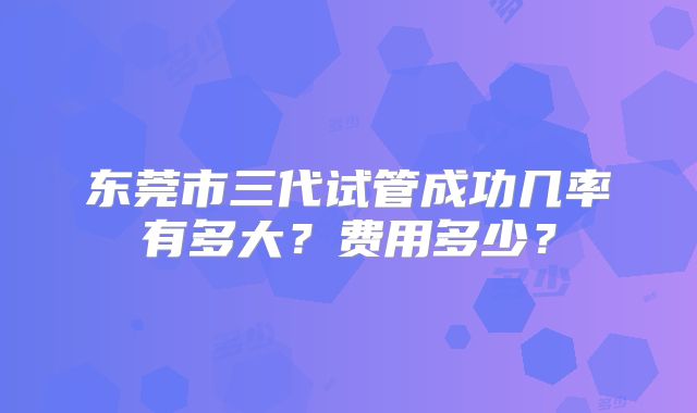 东莞市三代试管成功几率有多大?费用多少?