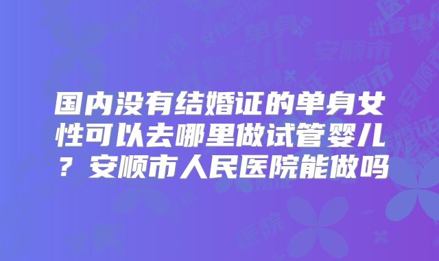 国内没有结婚证的单身女性可以去哪里做试管婴儿？安顺市人民医院能做吗