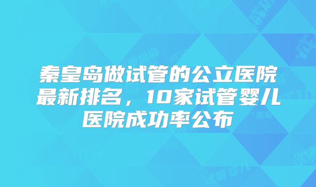 秦皇岛做试管的公立医院最新排名，10家试管婴儿医院成功率公布