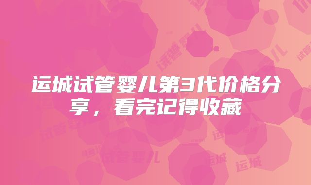运城试管婴儿第3代价格分享，看完记得收藏