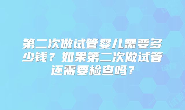 第二次做试管婴儿需要多少钱？如果第二次做试管还需要检查吗？