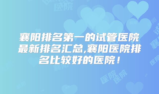 襄阳排名第一的试管医院最新排名汇总,襄阳医院排名比较好的医院!