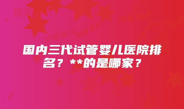 国内三代试管婴儿医院排名？**的是哪家？