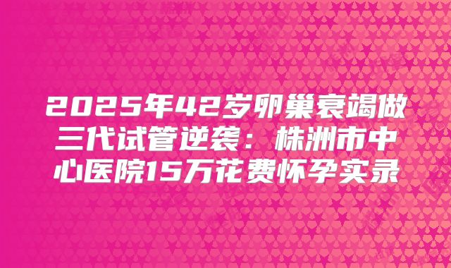2025年42岁卵巢衰竭做三代试管逆袭:株洲市中心医院15万花费怀孕实录