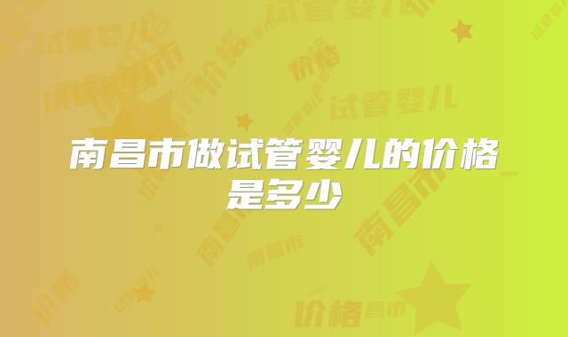南昌市做试管婴儿的价格是多少