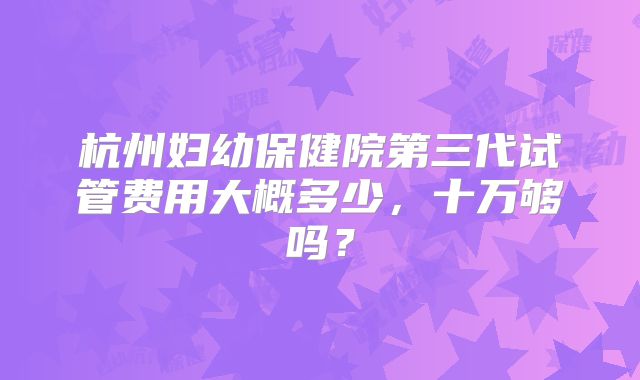 杭州妇幼保健院第三代试管费用大概多少，十万够吗？
